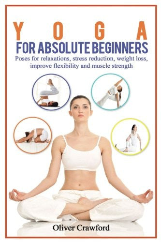 Yoga for Absolute Beginners: Poses for Relaxations, Stress Reduction, Weight Loss, Improve Flexibility and Muscle Strength (Yoga books) (Volume 1)