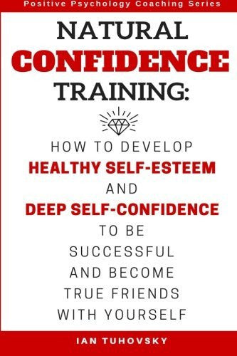 Natural Confidence Training: How to Develop Healthy Self-Esteem and Deep Self-Confidence to Be Successful and Become True Friends with Yourself (Positive Psychology Coaching Series) (Volume 10)