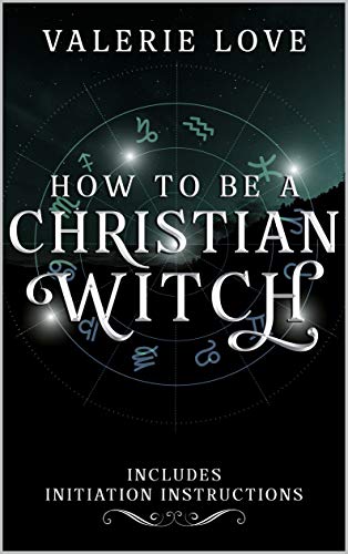 How to Be a Christian Witch: Includes Initiation Instructions (Christian Witch Starter Kit Book 1)